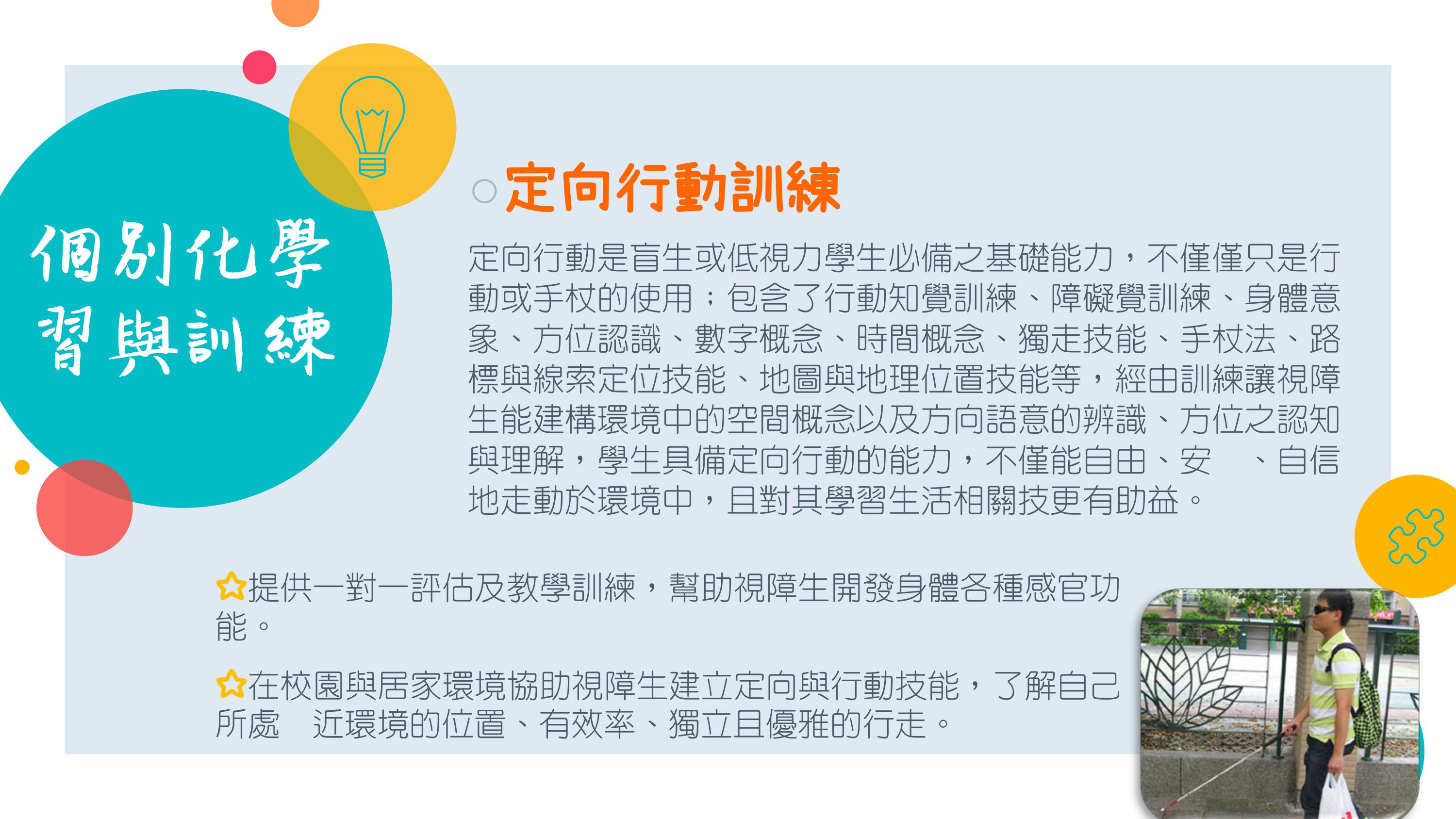  定向行動是盲生或低視力學生必備之基礎能力，不僅僅只是行動或手杖的使用；包含了行動知覺訓練、障礙覺訓練、身體意象、方位認識、數字概念、時間概念、獨走技能、手杖法、路標與線索定位技能、地圖與地理位置技能等，經由訓練讓視障生能建構環境中的空間概念以及方向語意的辨識、方位之認知與理解，學生具備定向行動的能力，不僅能自由、安全、自信地走動於環境中，且對其學習生活相關技更有助益。 ☆提供一對一評估及教學訓練，幫助視障生開發身體各種感官功能。 ☆在校園與居家環境協助視障生建立定向與行動技能，了解自己所處附近環境的位置、有效率、獨立且優雅的行走。