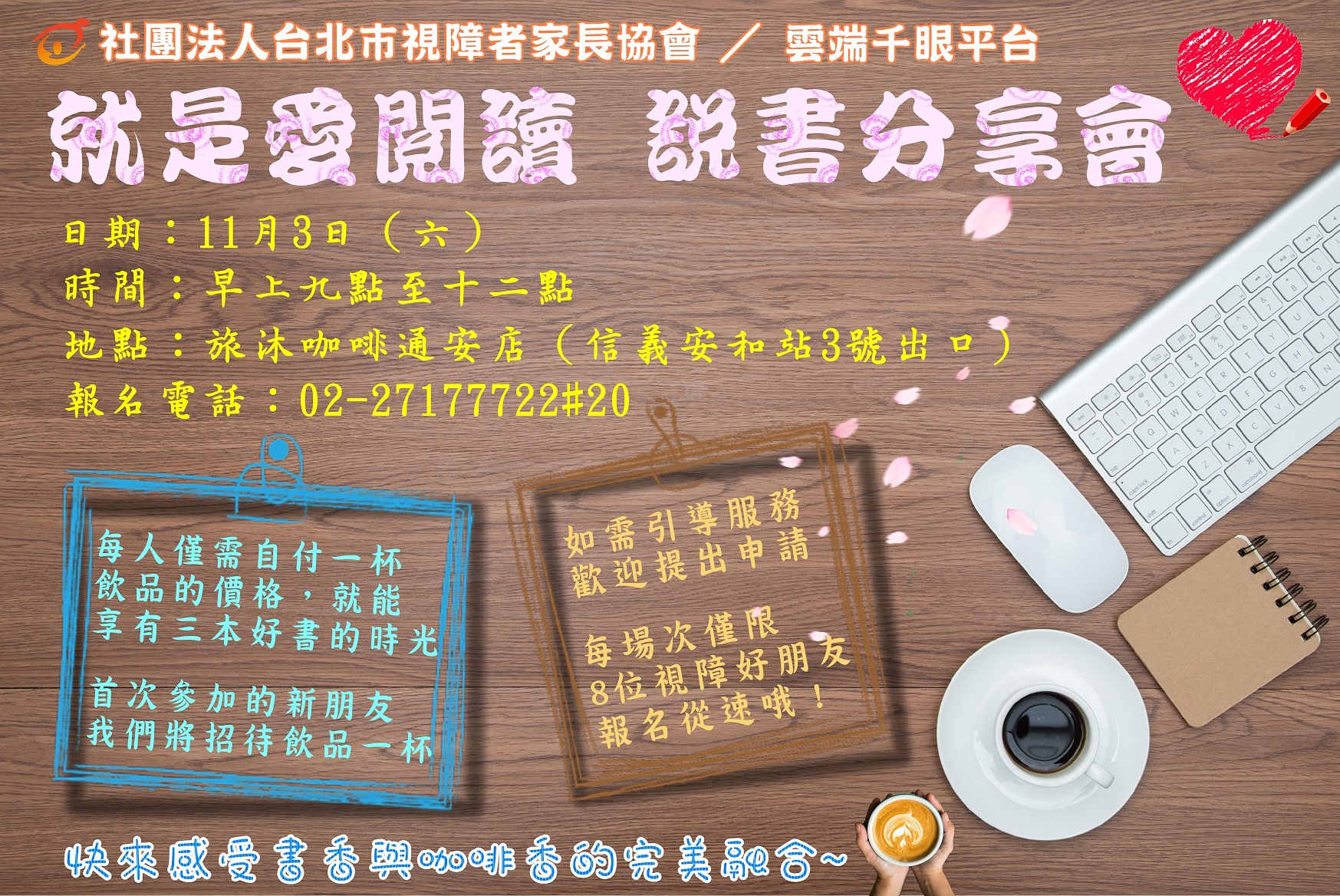 就是愛閱讀．說書分享會   日期：11月3日（六）  時間：早上九點至十二點  地點：旅沐咖啡通安店（信義安和站3號出口）  報名電話：02-27177722@20  ※ 每人僅需自付一杯飲品的價格，就能享有三本好書的時光。  ※ 首次參加的新朋友，我們將招待飲品一杯。  ※ 如需引導服務，歡迎提出申請。  ※ 每場次僅限8位視障好朋友，報名從速哦！  快來感受書香與咖啡香的完美融合~